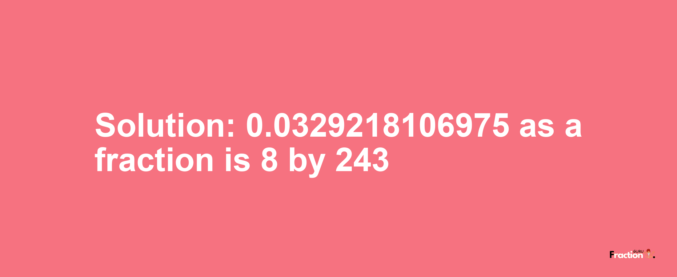 Solution:0.0329218106975 as a fraction is 8/243